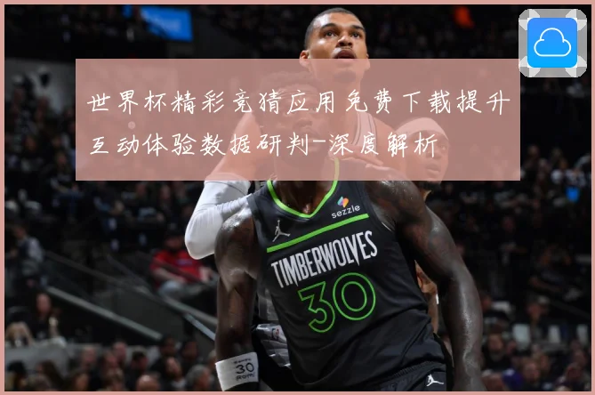 世界杯精彩竞猜应用免费下载提升互动体验数据研判-深度解析