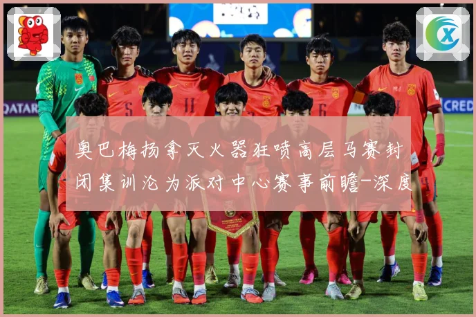 奥巴梅扬拿灭火器狂喷高层马赛封闭集训沦为派对中心赛事前瞻-深度解析