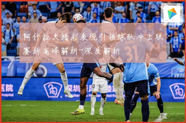 阿什拉夫精彩表现引领球队冲击联赛新高峰解析-深度解析