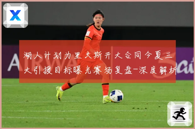 湖人计划为里夫斯开大合同今夏三大引援目标曝光赛场复盘-深度解析