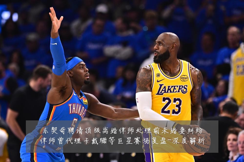 东契奇聘请顶级离婚律师处理前未婚妻纠纷律师曾代理卡戴珊等巨星赛场复盘-深度解析