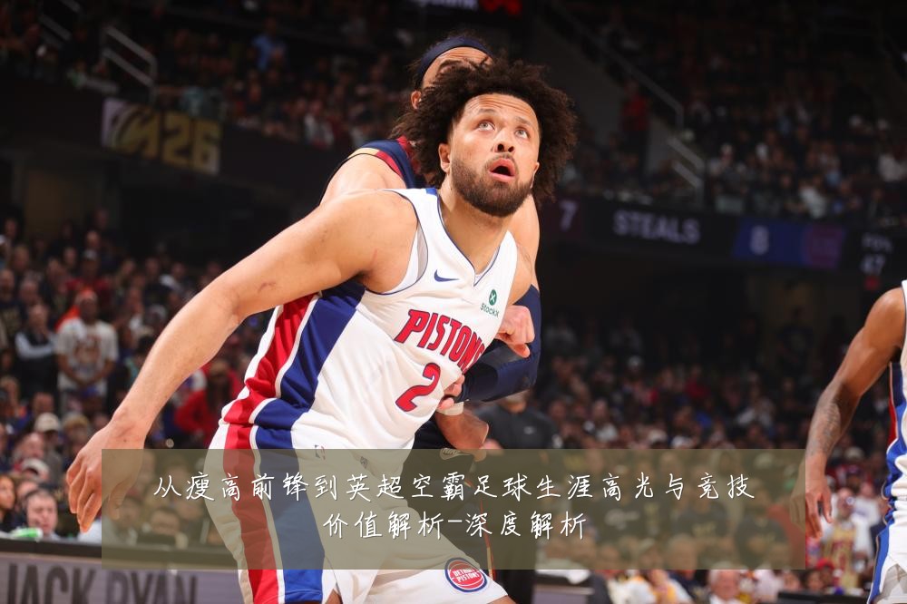 从瘦高前锋到英超空霸足球生涯高光与竞技价值解析-深度解析